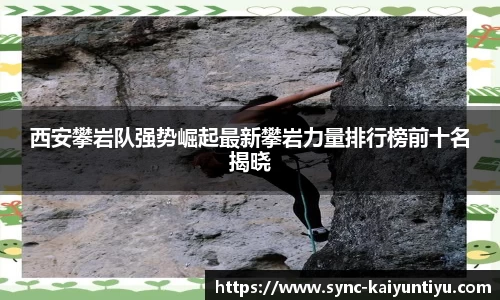 西安攀岩队强势崛起最新攀岩力量排行榜前十名揭晓